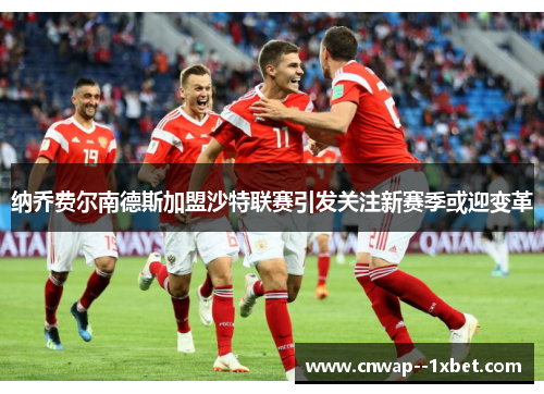 纳乔费尔南德斯加盟沙特联赛引发关注新赛季或迎变革